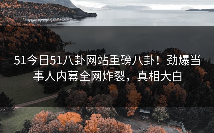 51今日51八卦网站重磅八卦！劲爆当事人内幕全网炸裂，真相大白