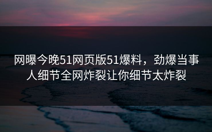 网曝今晚51网页版51爆料，劲爆当事人细节全网炸裂让你细节太炸裂