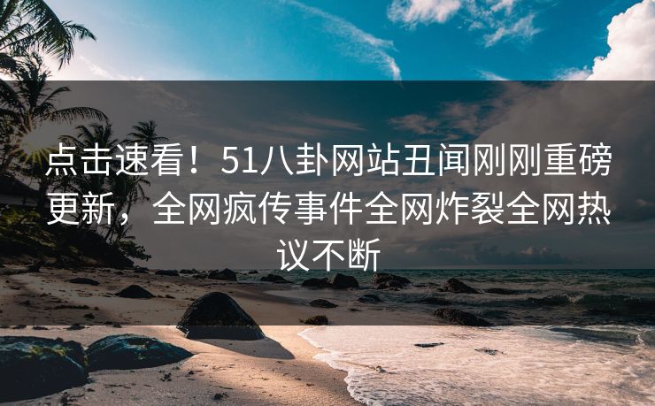 点击速看！51八卦网站丑闻刚刚重磅更新，全网疯传事件全网炸裂全网热议不断
