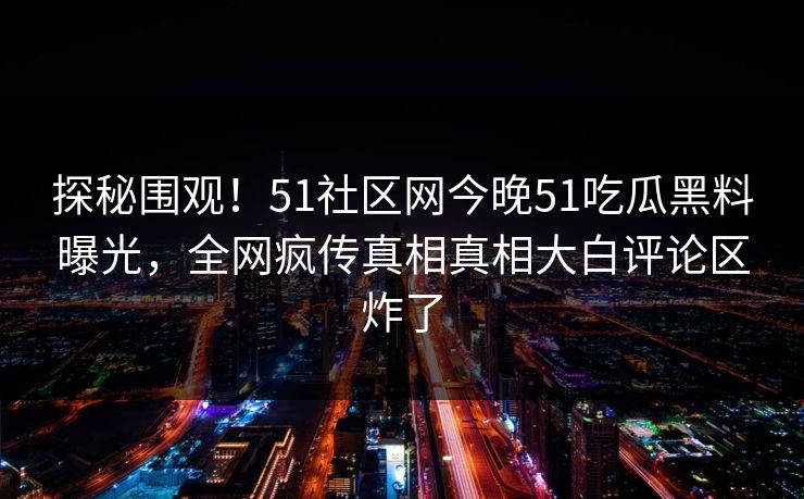 探秘围观！51社区网今晚51吃瓜黑料曝光，全网疯传真相真相大白评论区炸了