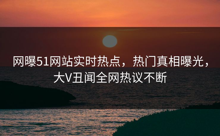 网曝51网站实时热点，热门真相曝光，大V丑闻全网热议不断