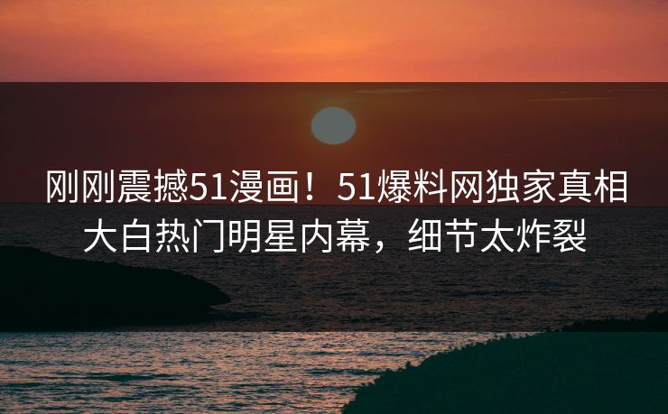刚刚震撼51漫画！51爆料网独家真相大白热门明星内幕，细节太炸裂