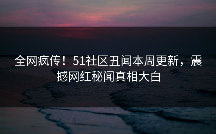 全网疯传！51社区丑闻本周更新，震撼网红秘闻真相大白