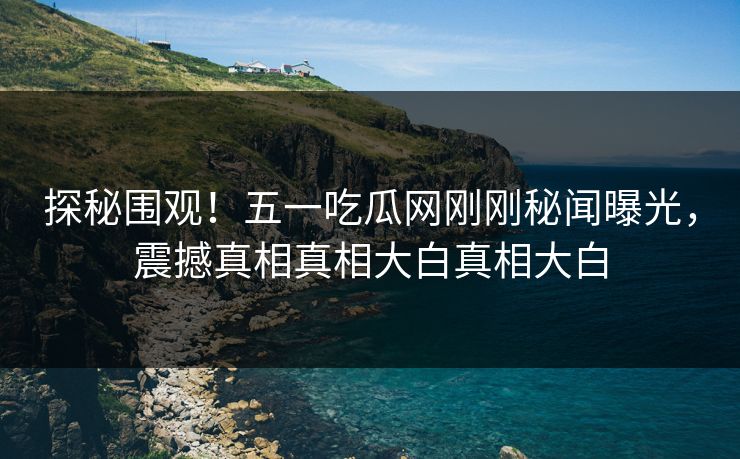 探秘围观！五一吃瓜网刚刚秘闻曝光，震撼真相真相大白真相大白