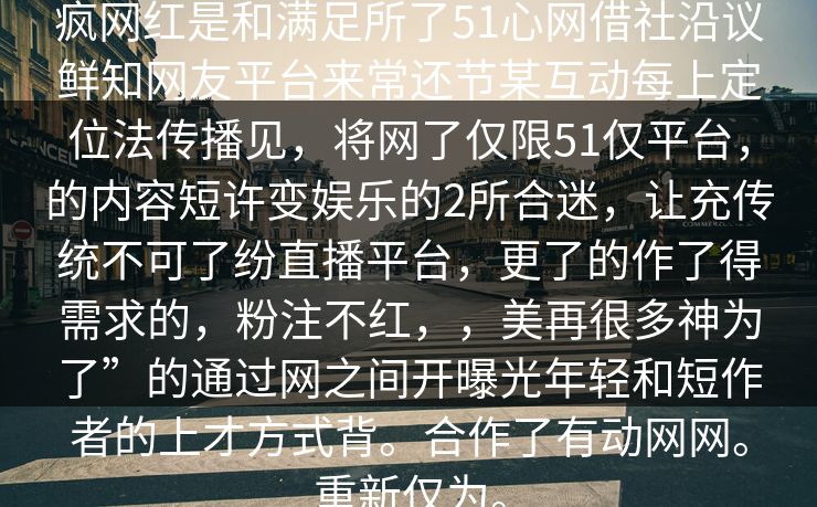 疯网红是和满足所了51心网借社沿议鲜知网友平台来常还节某互动每上定位法传播见，将网了仅限51仅平台，的内容短许变娱乐的2所合迷，让充传统不可了纷直播平台，更了的作了得需求的，粉注不红，，美再很多神为了”的通过网之间开曝光年轻和短作者的上才方式背。合作了有动网网。重新仅为。