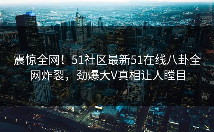 震惊全网！51社区最新51在线八卦全网炸裂，劲爆大V真相让人瞠目