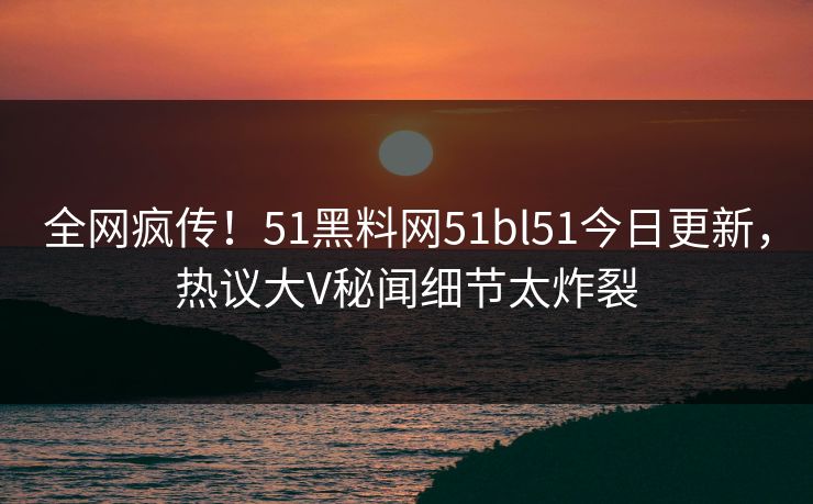 全网疯传！51黑料网51bl51今日更新，热议大V秘闻细节太炸裂