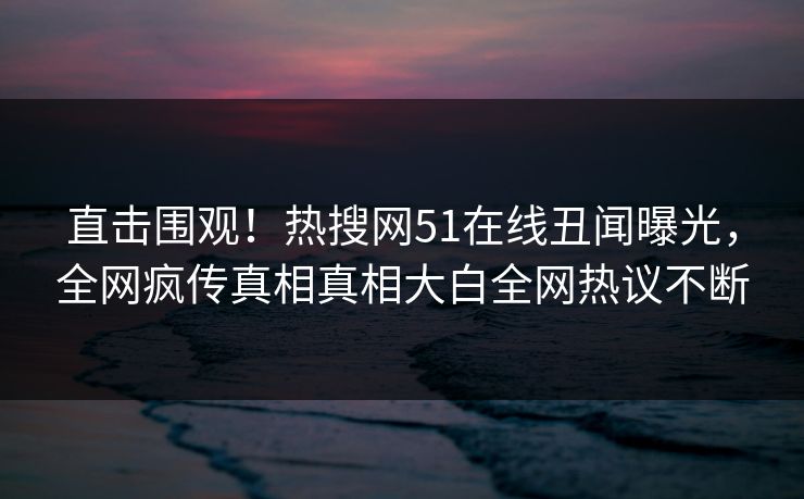 直击围观！热搜网51在线丑闻曝光，全网疯传真相真相大白全网热议不断