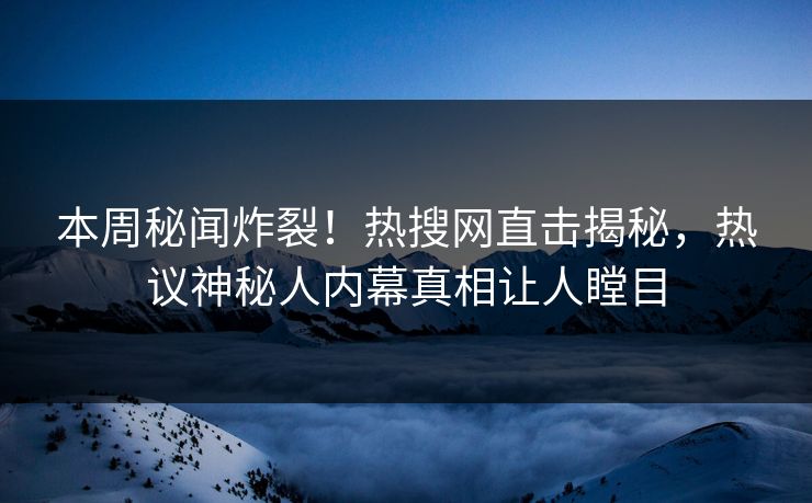 本周秘闻炸裂！热搜网直击揭秘，热议神秘人内幕真相让人瞠目