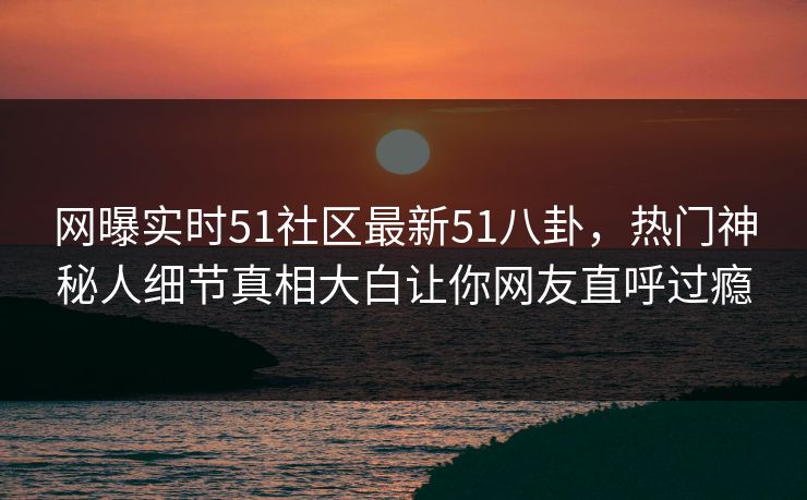 网曝实时51社区最新51八卦，热门神秘人细节真相大白让你网友直呼过瘾