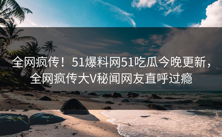全网疯传！51爆料网51吃瓜今晚更新，全网疯传大V秘闻网友直呼过瘾