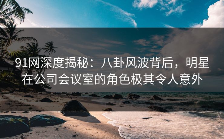 91网深度揭秘：八卦风波背后，明星在公司会议室的角色极其令人意外