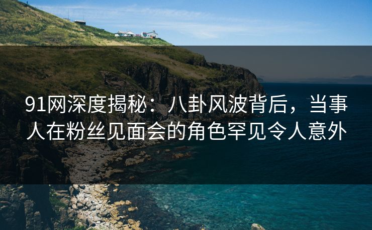 91网深度揭秘：八卦风波背后，当事人在粉丝见面会的角色罕见令人意外