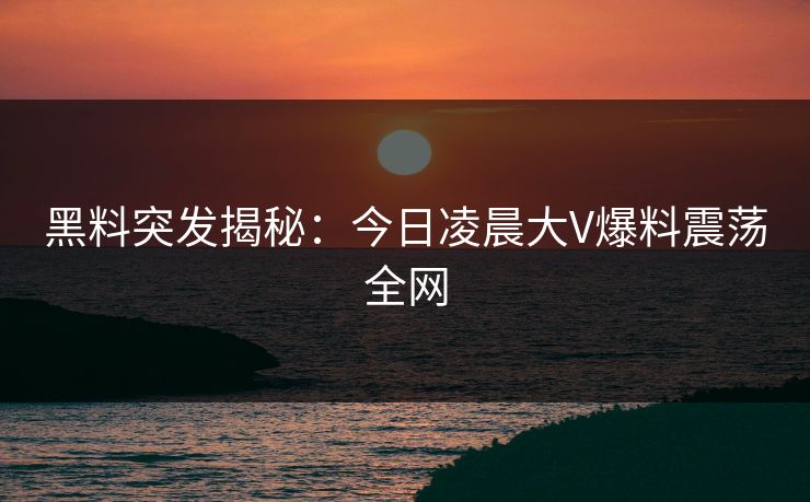 黑料突发揭秘：今日凌晨大V爆料震荡全网