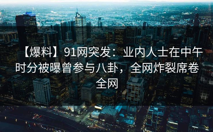 【爆料】91网突发：业内人士在中午时分被曝曾参与八卦，全网炸裂席卷全网