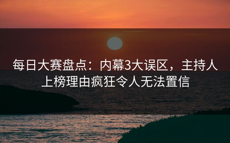每日大赛盘点：内幕3大误区，主持人上榜理由疯狂令人无法置信