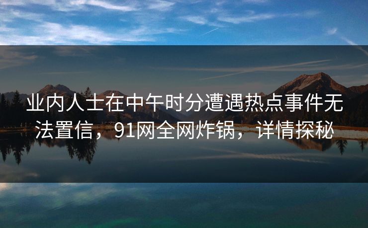 业内人士在中午时分遭遇热点事件无法置信，91网全网炸锅，详情探秘