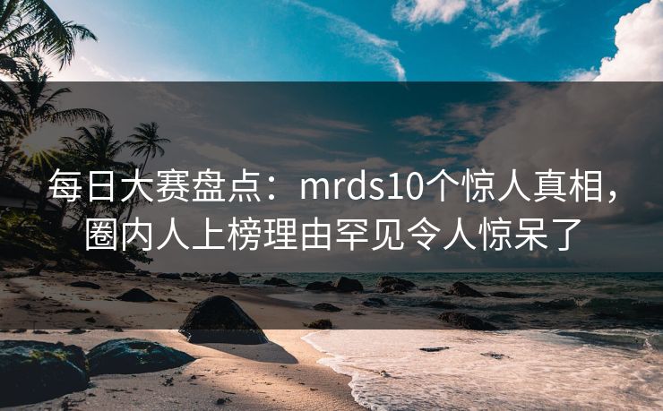 每日大赛盘点：mrds10个惊人真相，圈内人上榜理由罕见令人惊呆了