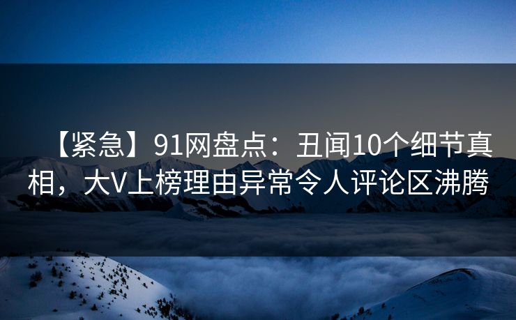 【紧急】91网盘点：丑闻10个细节真相，大V上榜理由异常令人评论区沸腾