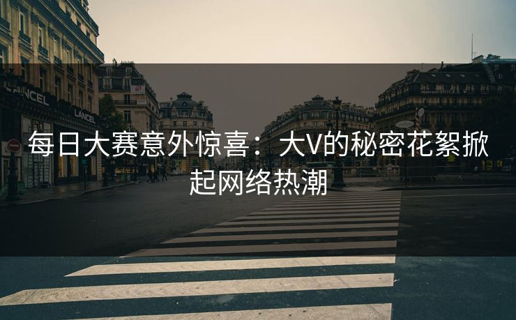 每日大赛意外惊喜：大V的秘密花絮掀起网络热潮