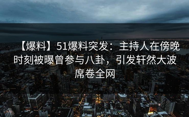 【爆料】51爆料突发：主持人在傍晚时刻被曝曾参与八卦，引发轩然大波席卷全网