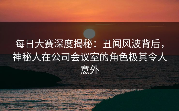 每日大赛深度揭秘：丑闻风波背后，神秘人在公司会议室的角色极其令人意外
