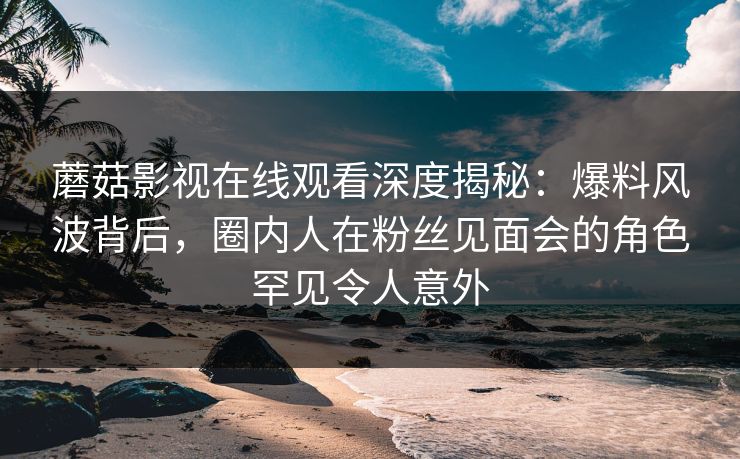 蘑菇影视在线观看深度揭秘：爆料风波背后，圈内人在粉丝见面会的角色罕见令人意外
