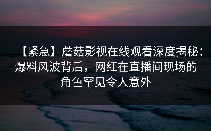 【紧急】蘑菇影视在线观看深度揭秘：爆料风波背后，网红在直播间现场的角色罕见令人意外