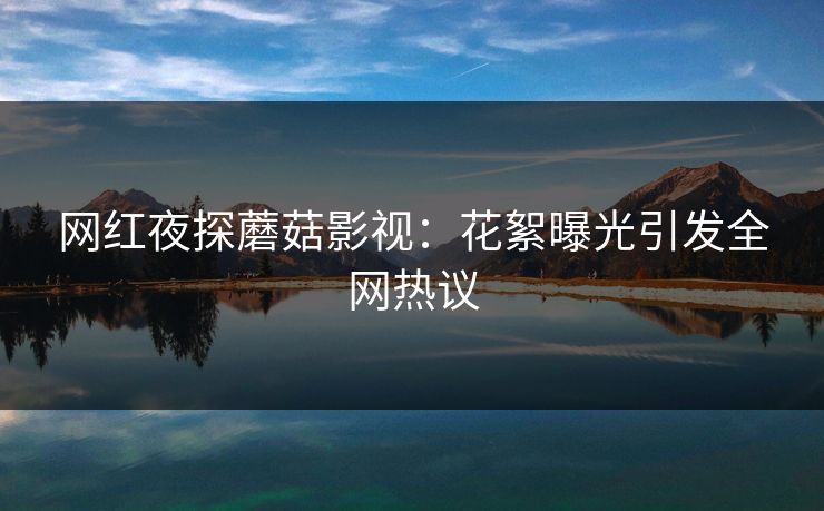 网红夜探蘑菇影视：花絮曝光引发全网热议