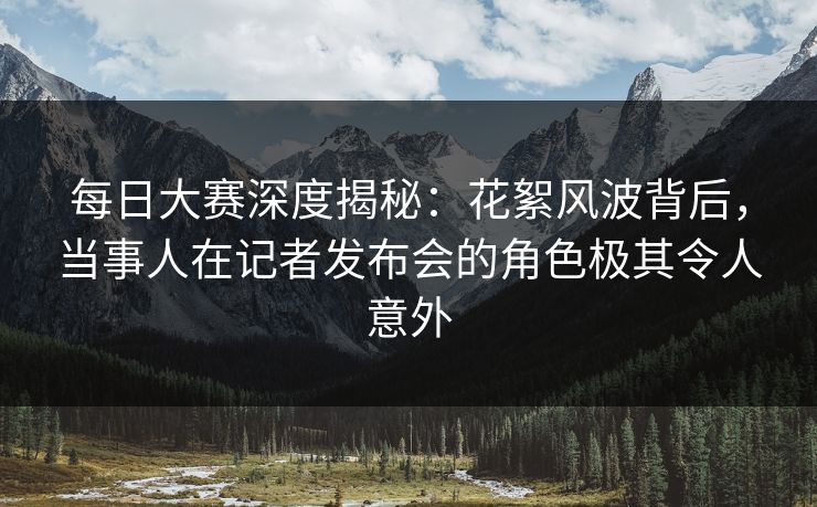 每日大赛深度揭秘：花絮风波背后，当事人在记者发布会的角色极其令人意外