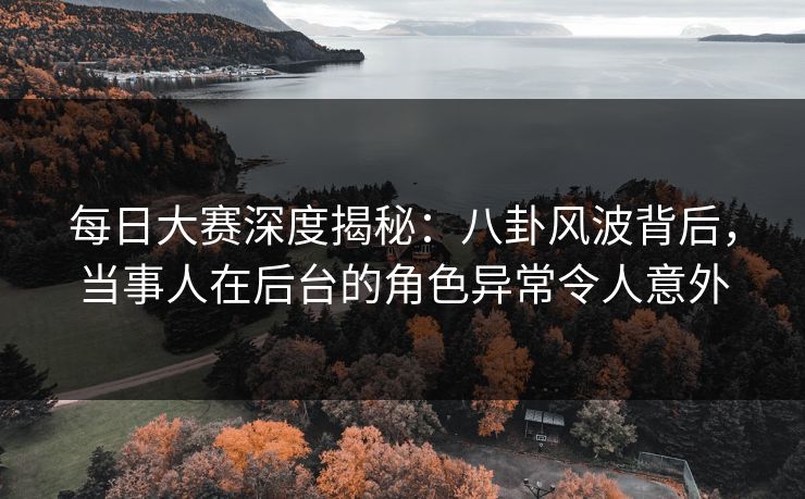 每日大赛深度揭秘：八卦风波背后，当事人在后台的角色异常令人意外