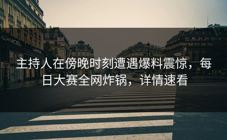 主持人在傍晚时刻遭遇爆料震惊，每日大赛全网炸锅，详情速看