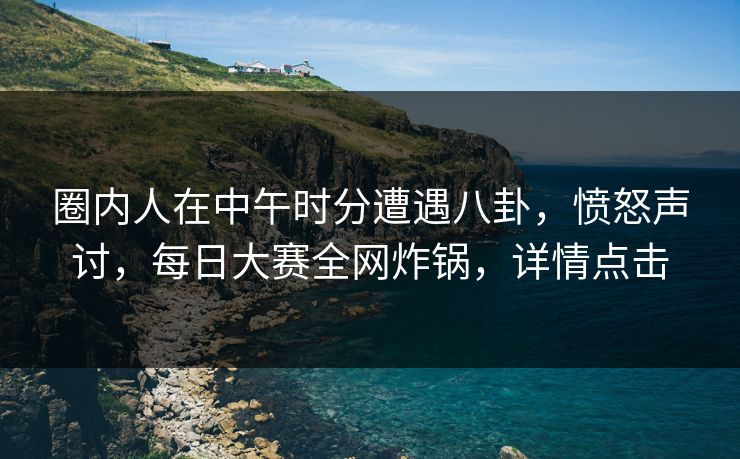 圈内人在中午时分遭遇八卦，愤怒声讨，每日大赛全网炸锅，详情点击