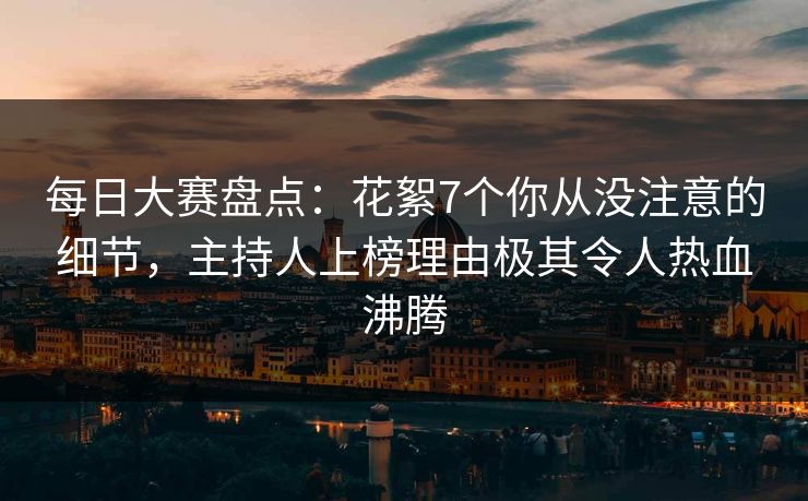 每日大赛盘点：花絮7个你从没注意的细节，主持人上榜理由极其令人热血沸腾