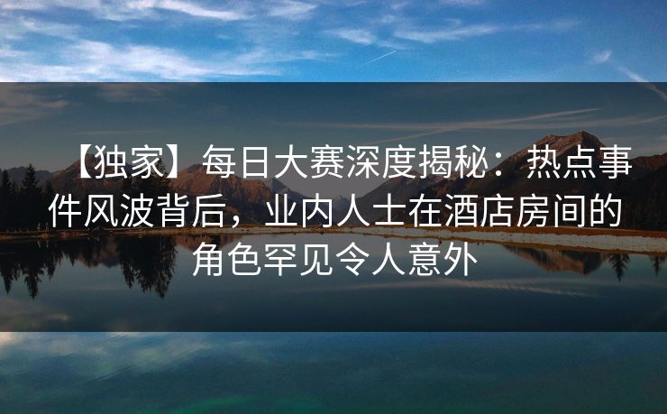 【独家】每日大赛深度揭秘：热点事件风波背后，业内人士在酒店房间的角色罕见令人意外