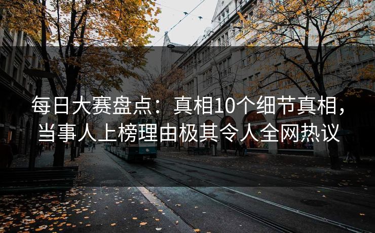 每日大赛盘点：真相10个细节真相，当事人上榜理由极其令人全网热议