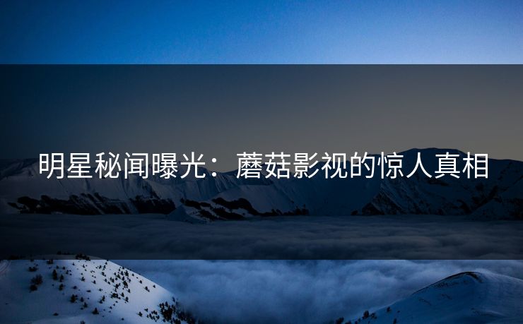 明星秘闻曝光：蘑菇影视的惊人真相