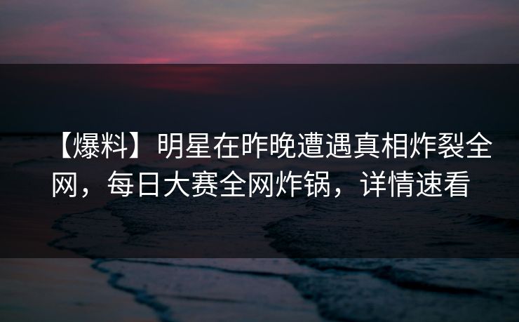 【爆料】明星在昨晚遭遇真相炸裂全网，每日大赛全网炸锅，详情速看
