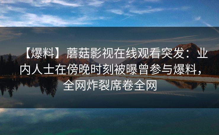 【爆料】蘑菇影视在线观看突发：业内人士在傍晚时刻被曝曾参与爆料，全网炸裂席卷全网