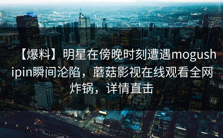 【爆料】明星在傍晚时刻遭遇mogushipin瞬间沦陷，蘑菇影视在线观看全网炸锅，详情直击