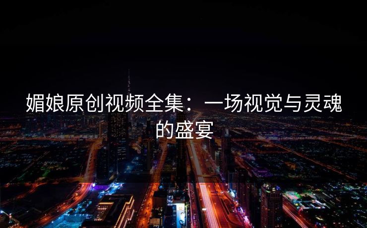 媚娘原创视频全集:一场视觉与灵魂的盛宴