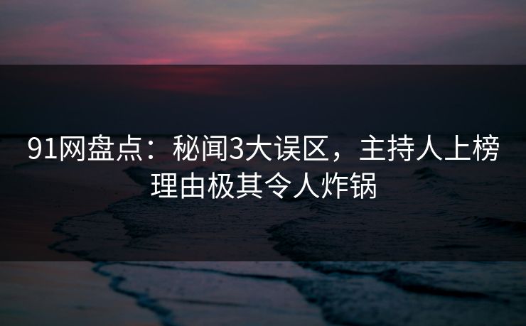 91网盘点：秘闻3大误区，主持人上榜理由极其令人炸锅