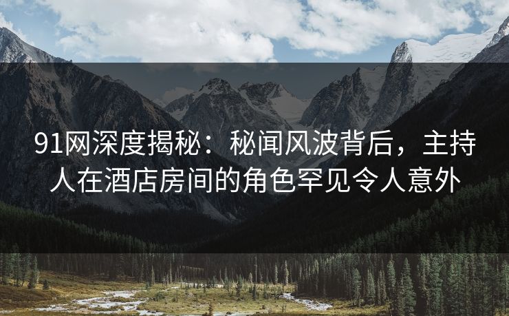 91网深度揭秘：秘闻风波背后，主持人在酒店房间的角色罕见令人意外
