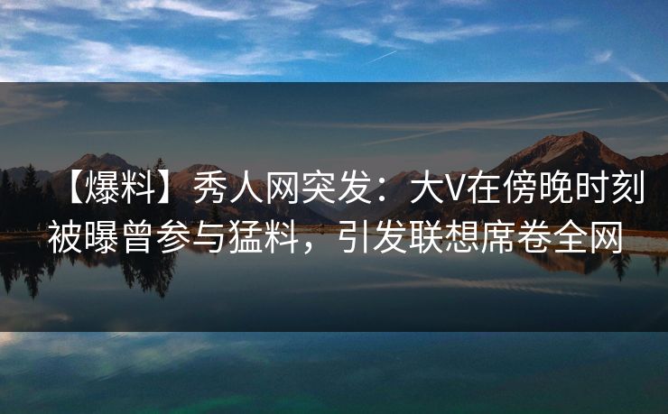 【爆料】秀人网突发：大V在傍晚时刻被曝曾参与猛料，引发联想席卷全网