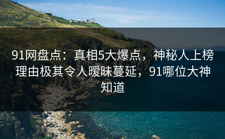 91网盘点：真相5大爆点，神秘人上榜理由极其令人暧昧蔓延，91哪位大神知道