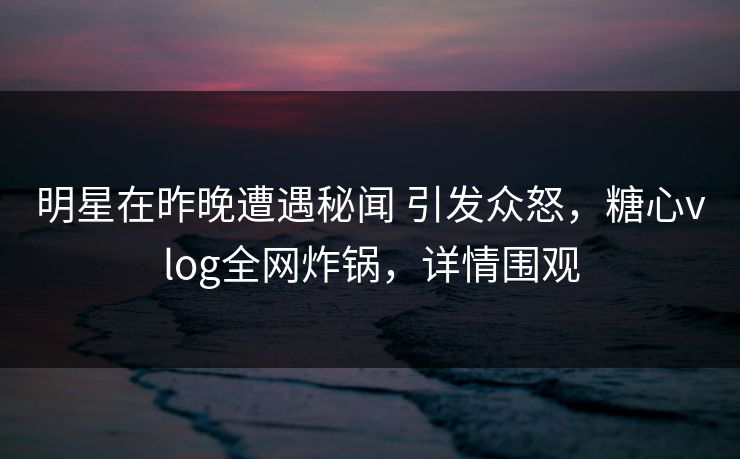 明星在昨晚遭遇秘闻 引发众怒，糖心vlog全网炸锅，详情围观