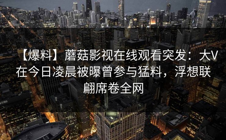 【爆料】蘑菇影视在线观看突发：大V在今日凌晨被曝曾参与猛料，浮想联翩席卷全网