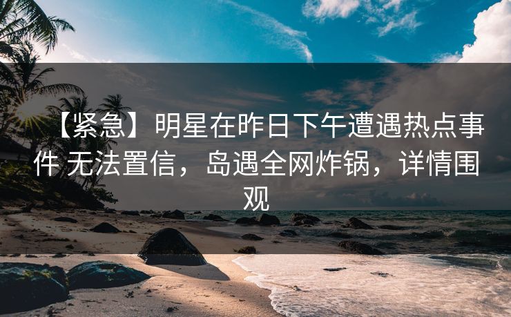 【紧急】明星在昨日下午遭遇热点事件 无法置信,岛遇全网炸锅,详情围观