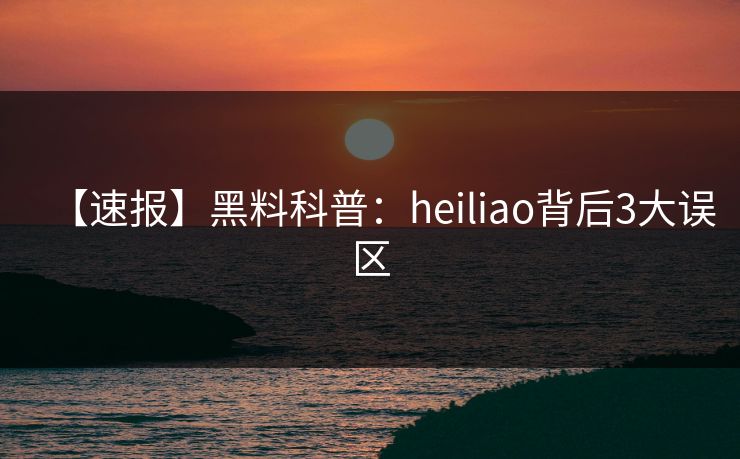 【速报】黑料科普:heiliao背后3大误区