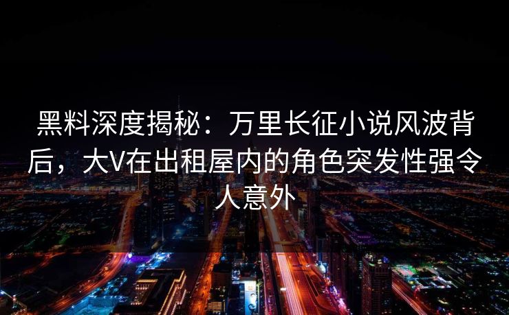黑料深度揭秘：万里长征小说风波背后，大V在出租屋内的角色突发性强令人意外